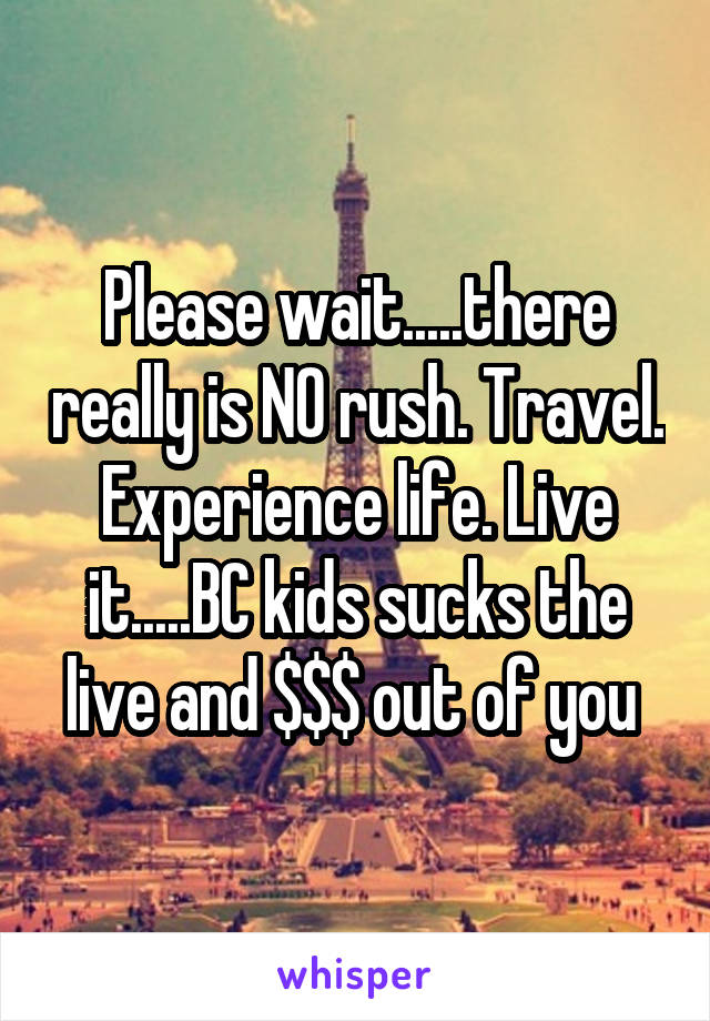 Please wait.....there really is NO rush. Travel. Experience life. Live it.....BC kids sucks the live and $$$ out of you 