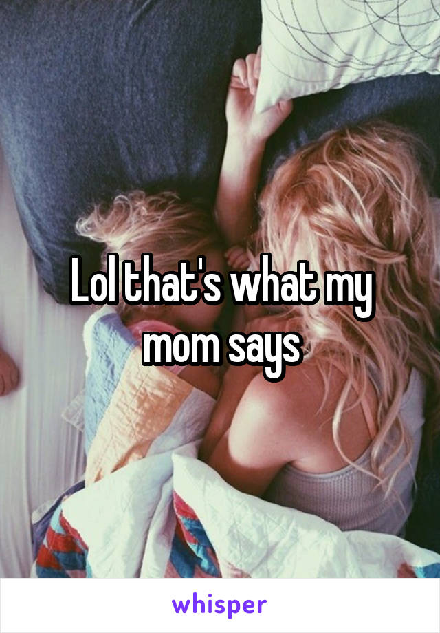 Lol that's what my mom says