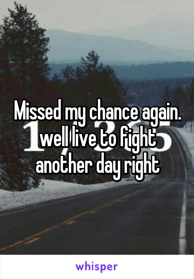 Missed my chance again. well live to fight another day right