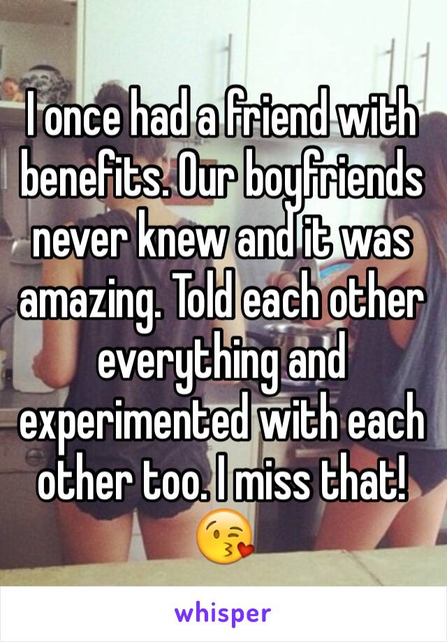 I once had a friend with benefits. Our boyfriends never knew and it was amazing. Told each other everything and experimented with each other too. I miss that! 😘