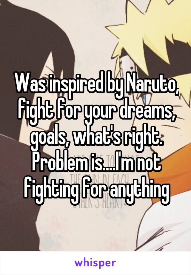 Was inspired by Naruto, fight for your dreams, goals, what's right. Problem is....I'm not fighting for anything