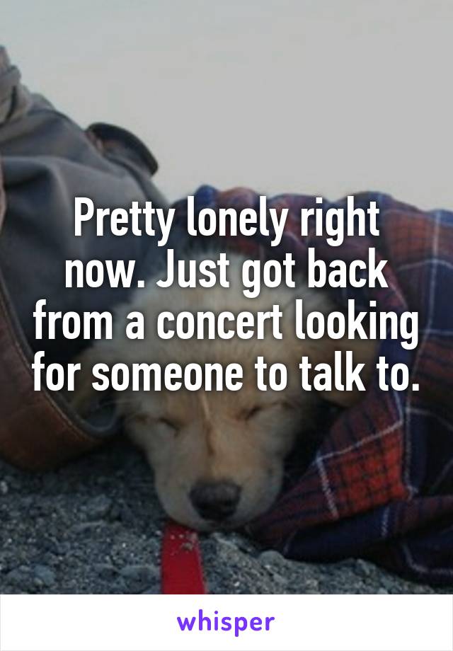 Pretty lonely right now. Just got back from a concert looking for someone to talk to. 