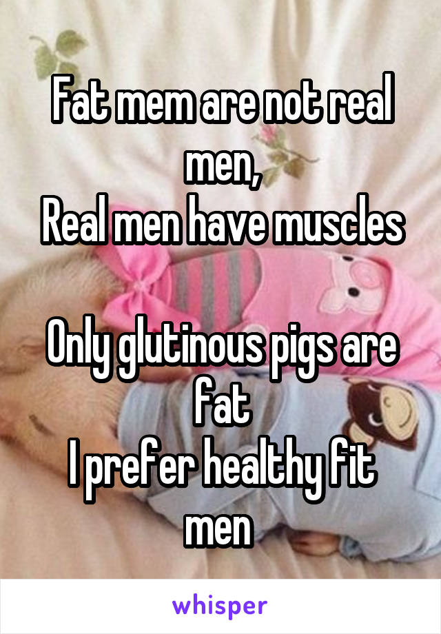 Fat mem are not real men,
Real men have muscles 
Only glutinous pigs are fat
I prefer healthy fit men 