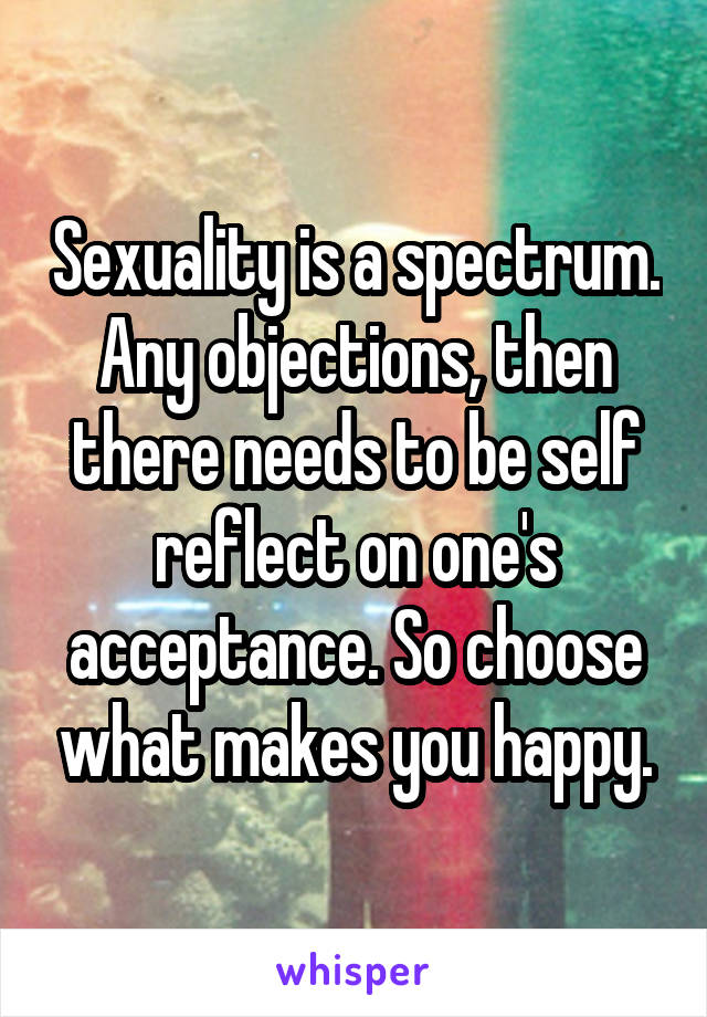 Sexuality is a spectrum. Any objections, then there needs to be self reflect on one's acceptance. So choose what makes you happy.