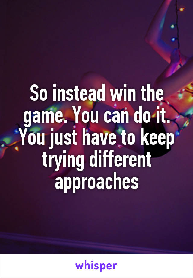 So instead win the game. You can do it. You just have to keep trying different approaches