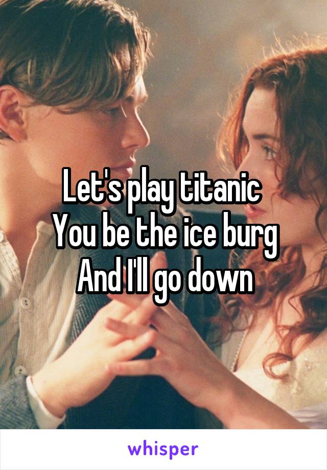 Let's play titanic 
You be the ice burg
And I'll go down