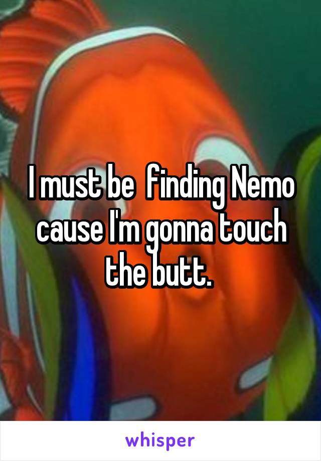 I must be  finding Nemo cause I'm gonna touch the butt. 