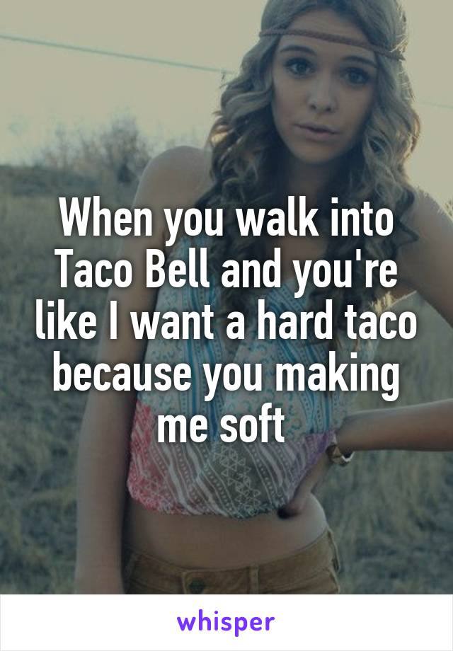 When you walk into Taco Bell and you're like I want a hard taco because you making me soft 