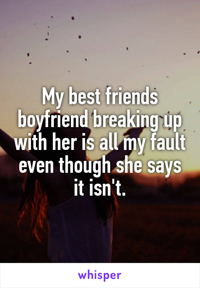 My best friends boyfriend breaking up with her is all my fault even though she says it isn't.