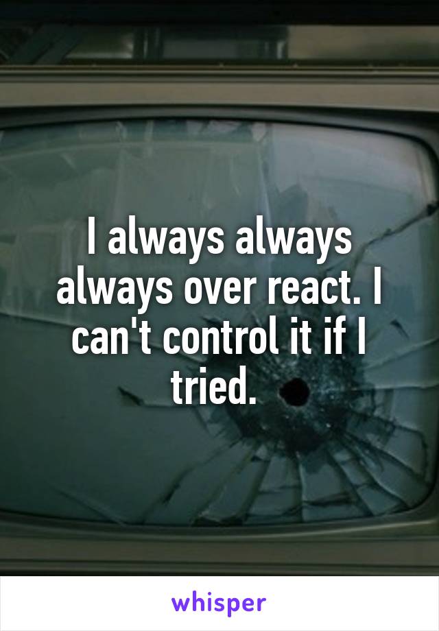 I always always always over react. I can't control it if I tried. 