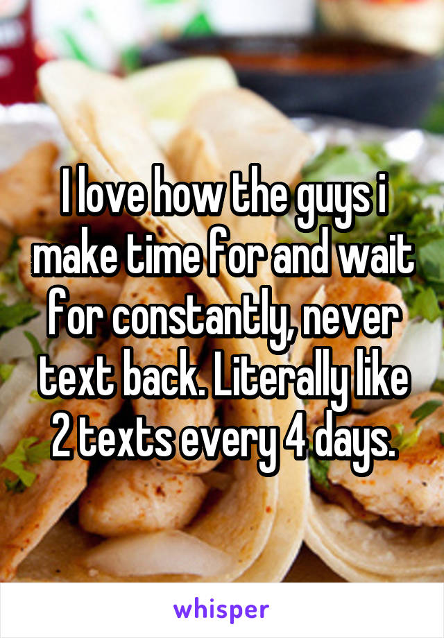 I love how the guys i make time for and wait for constantly, never text back. Literally like 2 texts every 4 days.