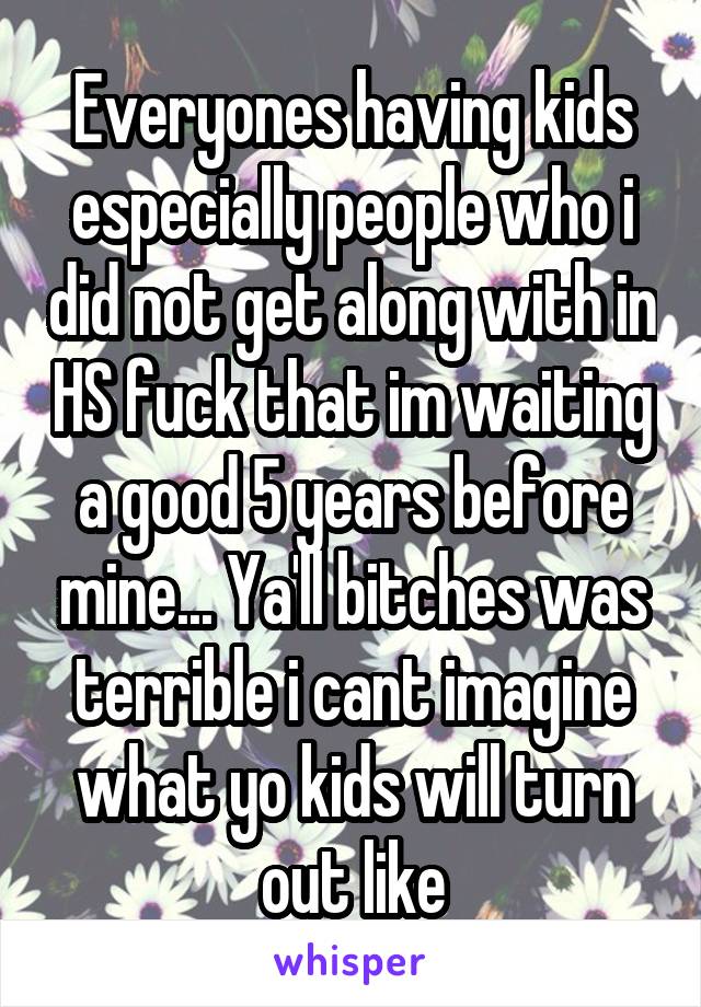 Everyones having kids especially people who i did not get along with in HS fuck that im waiting a good 5 years before mine... Ya'll bitches was terrible i cant imagine what yo kids will turn out like