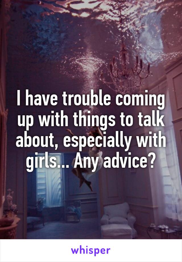 I have trouble coming up with things to talk about, especially with girls... Any advice?