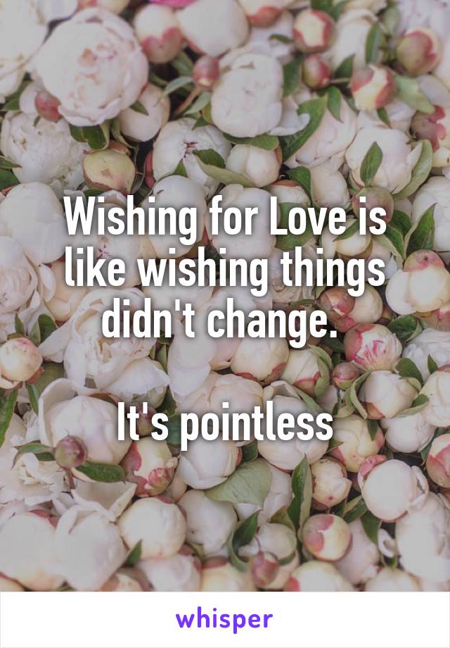 Wishing for Love is like wishing things didn't change. 

It's pointless