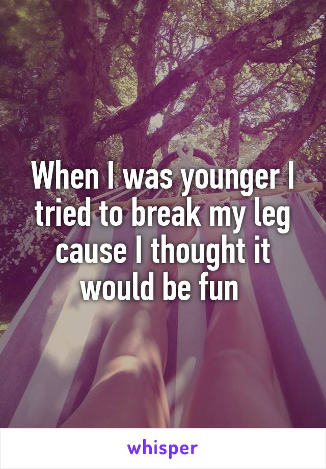 When I was younger I tried to break my leg cause I thought it would be fun 