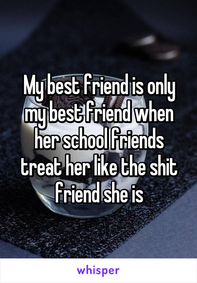 My best friend is only my best friend when her school friends treat her like the shit friend she is