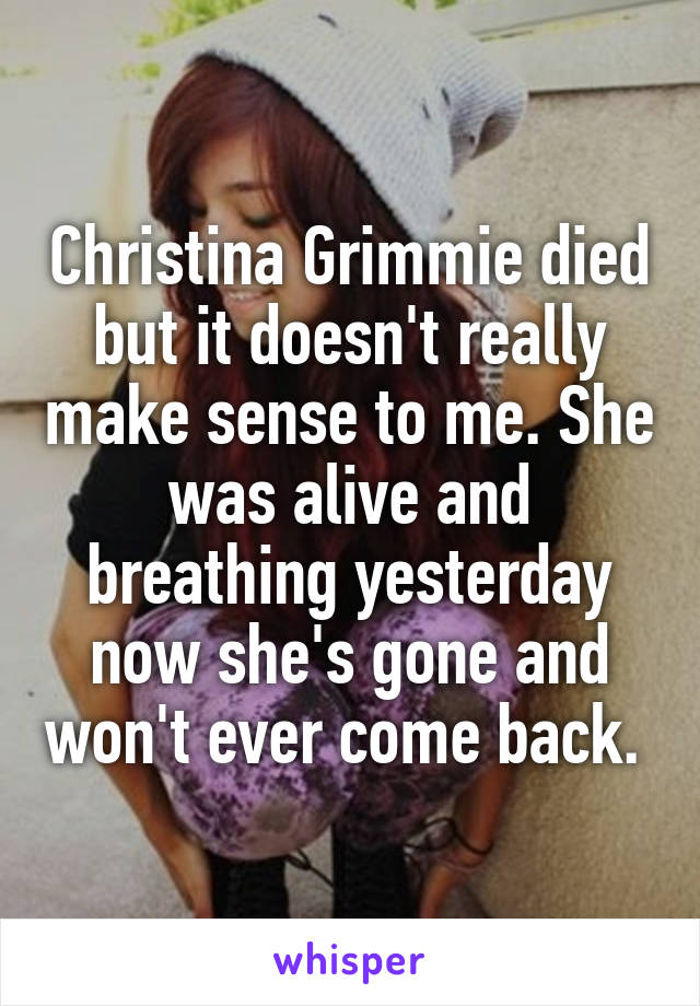 Christina Grimmie died but it doesn't really make sense to me. She was alive and breathing yesterday now she's gone and won't ever come back. 