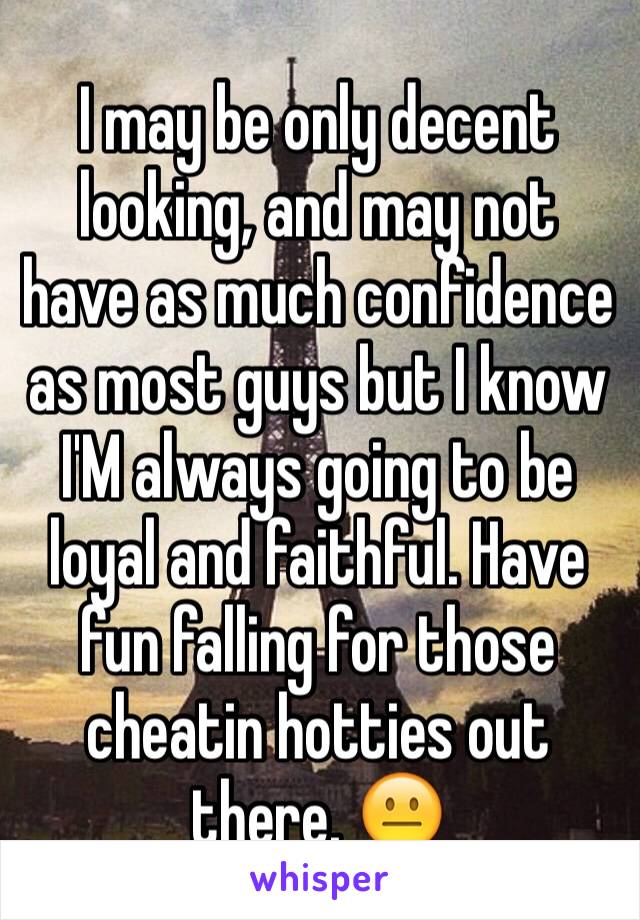 I may be only decent looking, and may not have as much confidence as most guys but I know I'M always going to be loyal and faithful. Have fun falling for those cheatin hotties out there. 😐