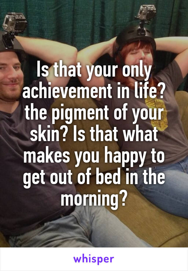 Is that your only achievement in life? the pigment of your skin? Is that what makes you happy to get out of bed in the morning?