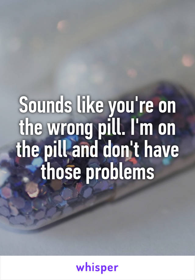 Sounds like you're on the wrong pill. I'm on the pill and don't have those problems