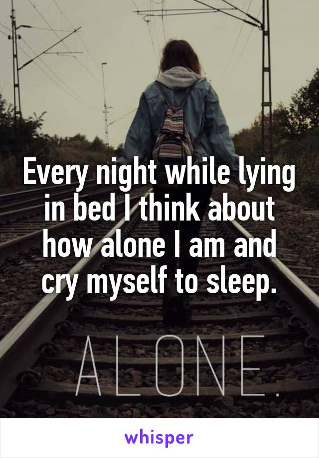 Every night while lying in bed I think about how alone I am and cry myself to sleep.