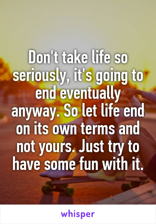 Don't take life so seriously, it's going to end eventually anyway. So let life end on its own terms and not yours. Just try to have some fun with it.