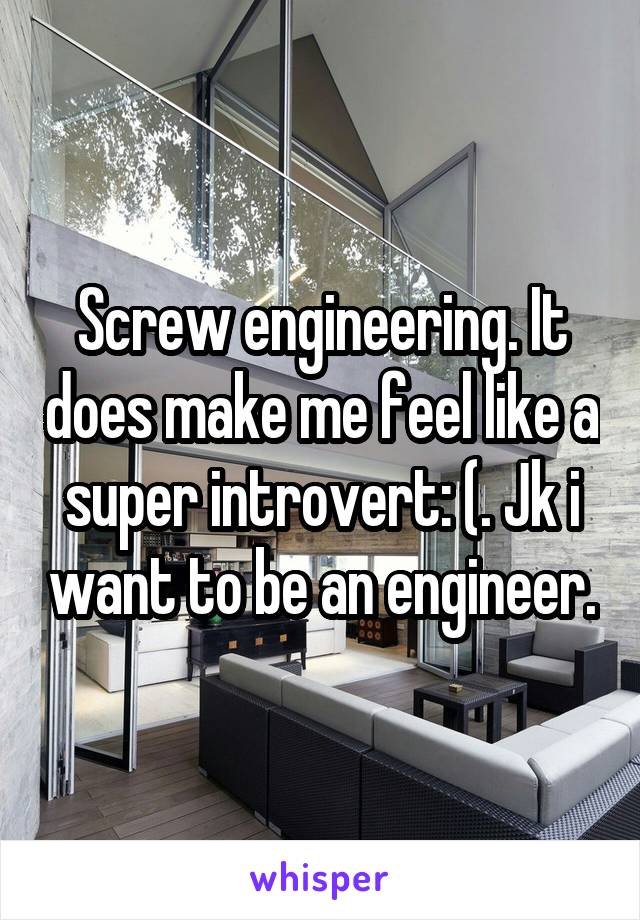 Screw engineering. It does make me feel like a super introvert: (. Jk i want to be an engineer.