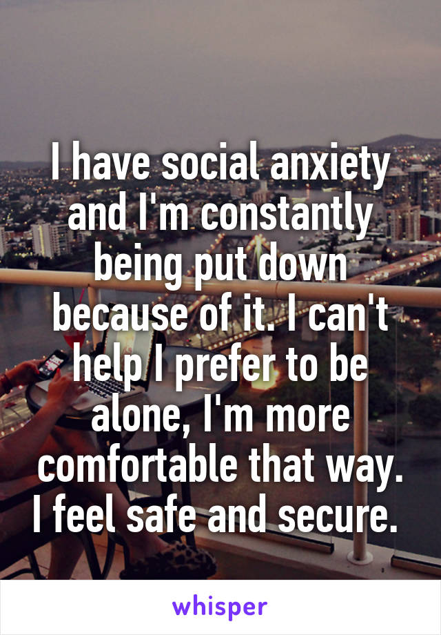 
I have social anxiety and I'm constantly being put down because of it. I can't help I prefer to be alone, I'm more comfortable that way. I feel safe and secure. 