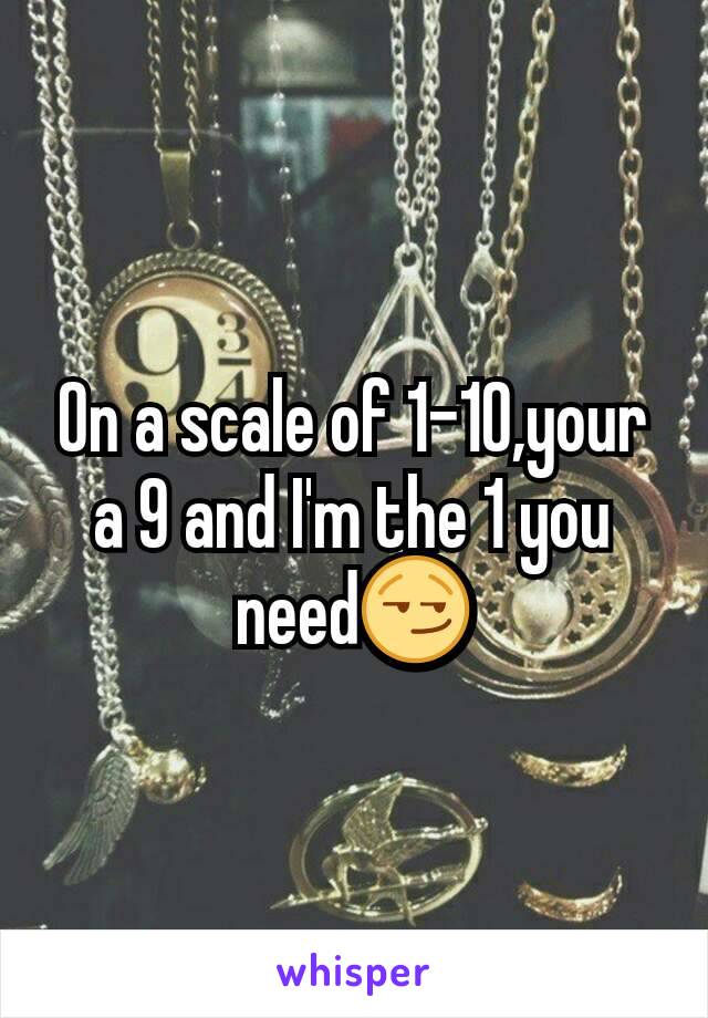 On a scale of 1-10,your a 9 and I'm the 1 you need😏