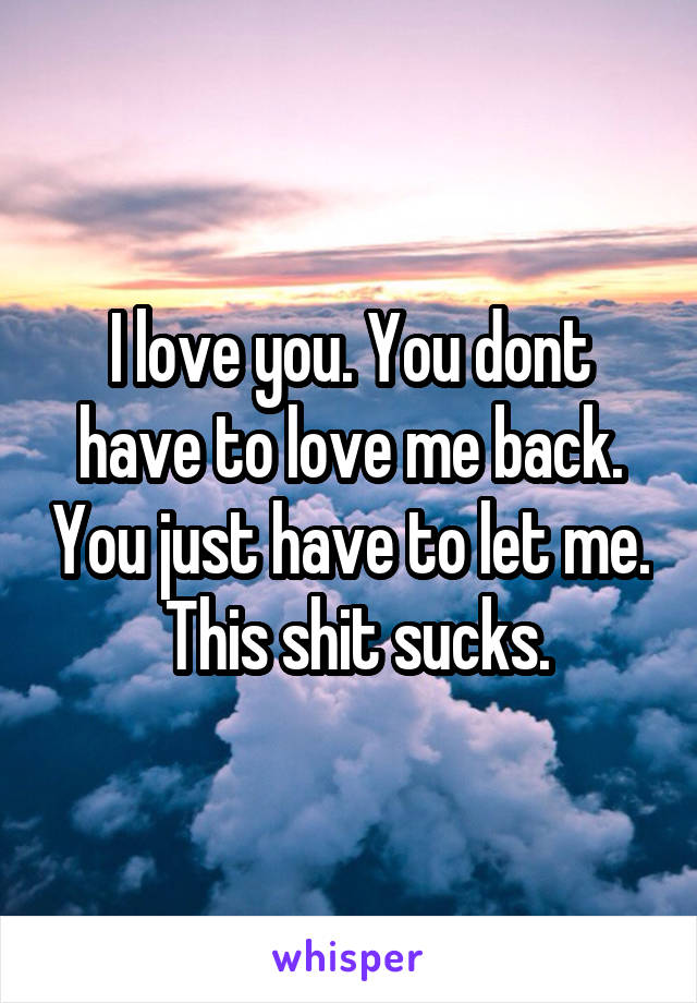 I love you. You dont have to love me back. You just have to let me.  This shit sucks.