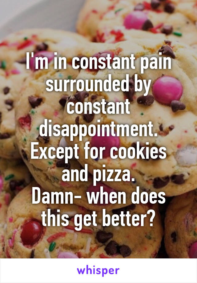 I'm in constant pain surrounded by constant disappointment.
Except for cookies and pizza.
Damn- when does this get better?