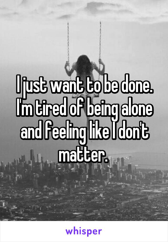 I just want to be done. I'm tired of being alone and feeling like I don't matter. 