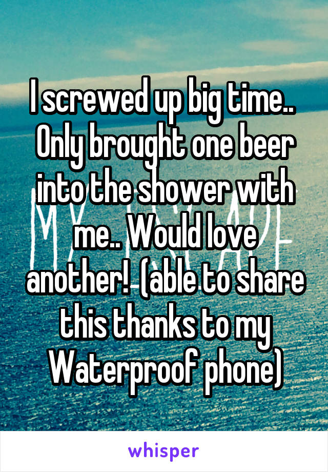 I screwed up big time..  Only brought one beer into the shower with me.. Would love another!  (able to share this thanks to my Waterproof phone)