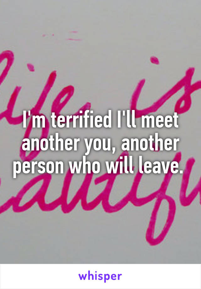 I'm terrified I'll meet another you, another person who will leave. 