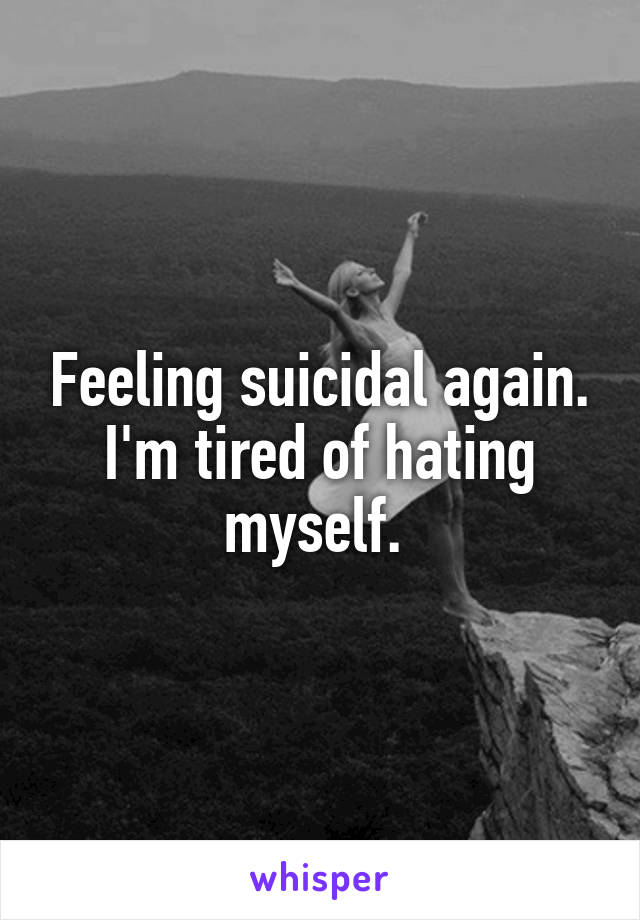 Feeling suicidal again. I'm tired of hating myself. 