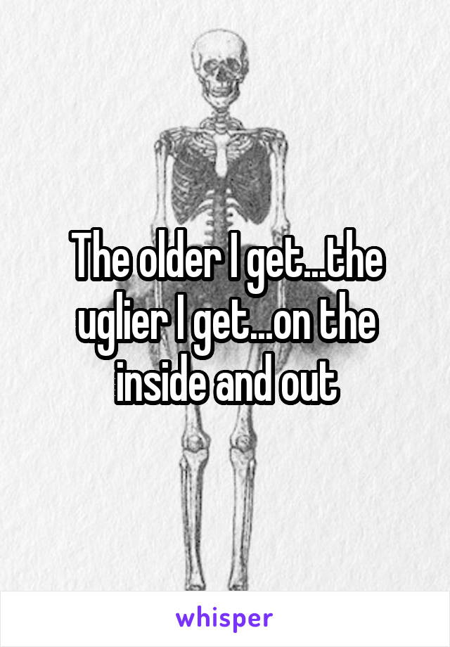 The older I get...the uglier I get...on the inside and out