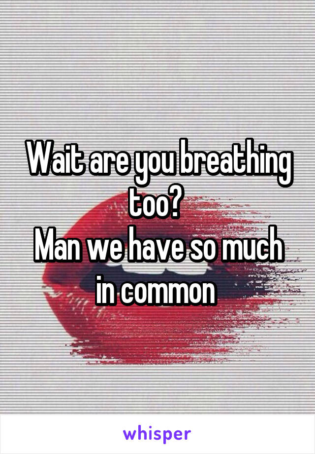 Wait are you breathing too? 
Man we have so much in common 