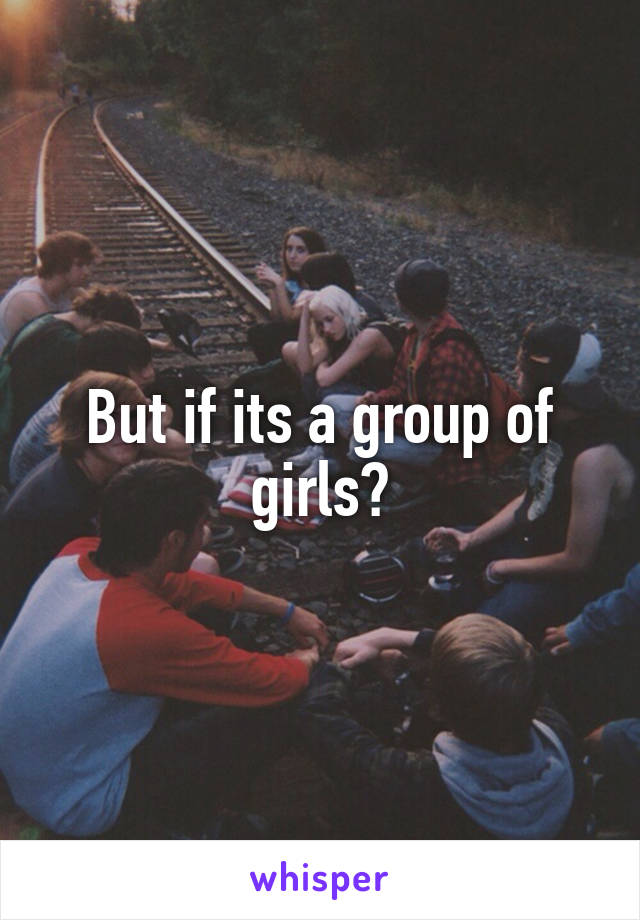 But if its a group of girls?