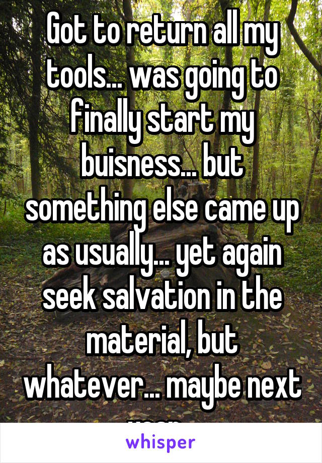 Got to return all my tools... was going to finally start my buisness... but something else came up as usually... yet again seek salvation in the material, but whatever... maybe next year...