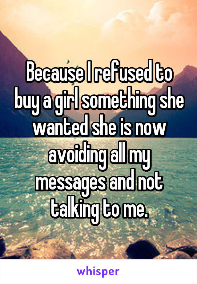 Because I refused to buy a girl something she wanted she is now avoiding all my messages and not talking to me.