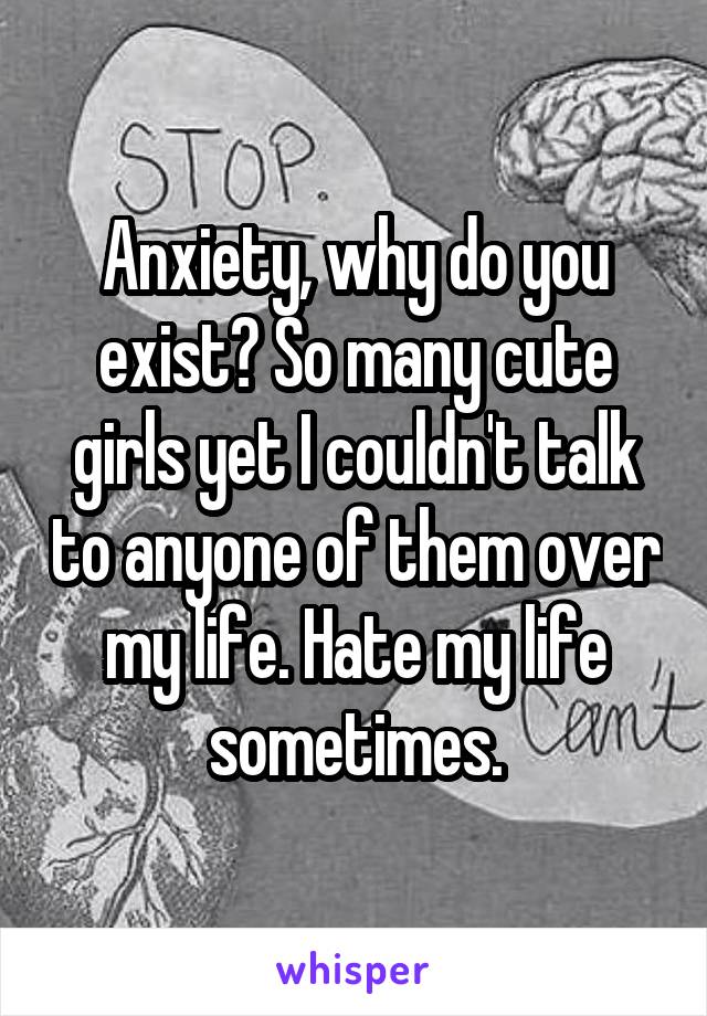 Anxiety, why do you exist? So many cute girls yet I couldn't talk to anyone of them over my life. Hate my life sometimes.