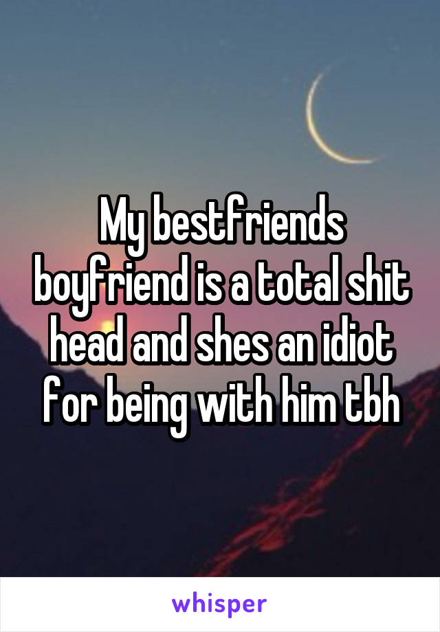 My bestfriends boyfriend is a total shit head and shes an idiot for being with him tbh