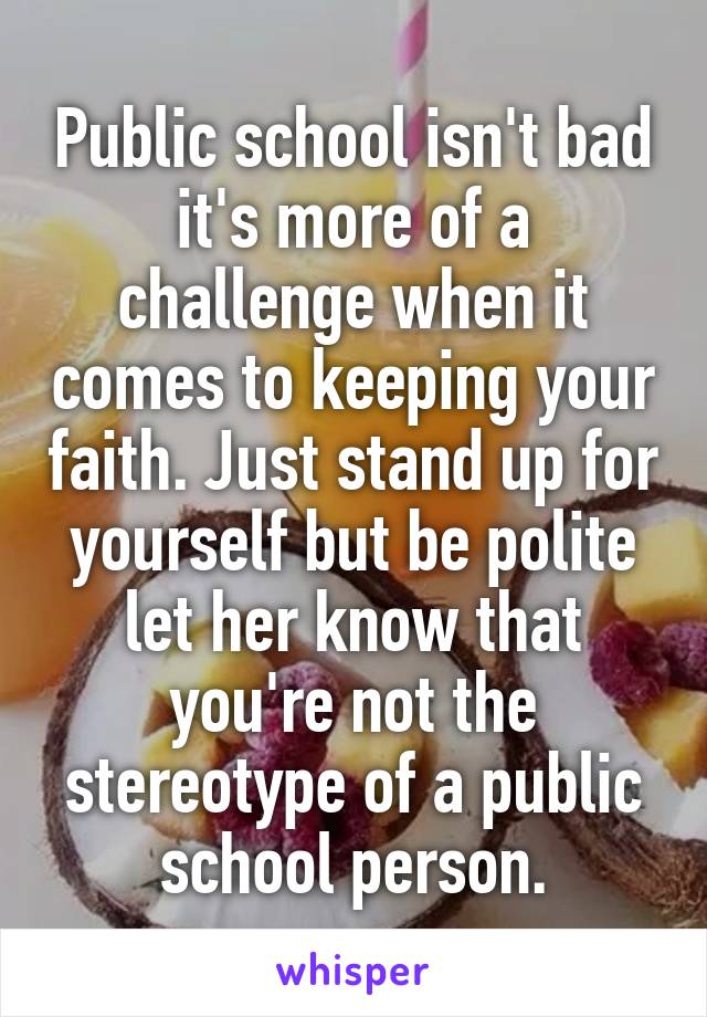 Public school isn't bad it's more of a challenge when it comes to keeping your faith. Just stand up for yourself but be polite let her know that you're not the stereotype of a public school person.