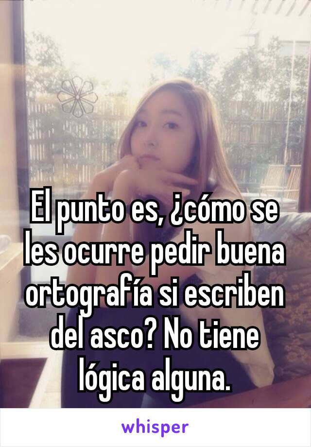 El punto es, ¿cómo se les ocurre pedir buena ortografía si escriben del asco? No tiene lógica alguna.