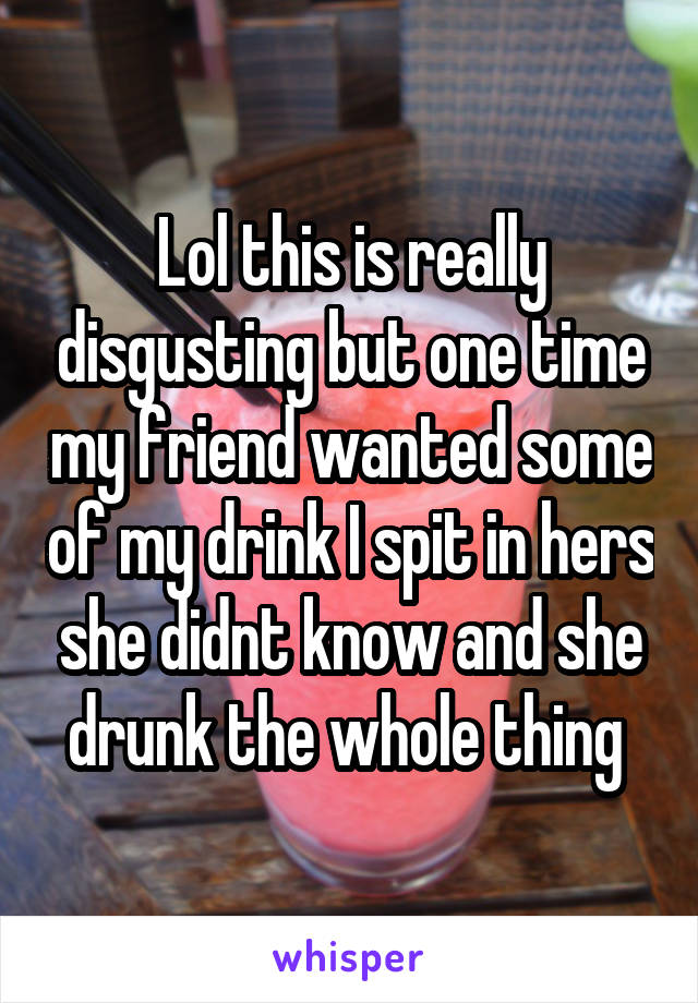 Lol this is really disgusting but one time my friend wanted some of my drink I spit in hers she didnt know and she drunk the whole thing 