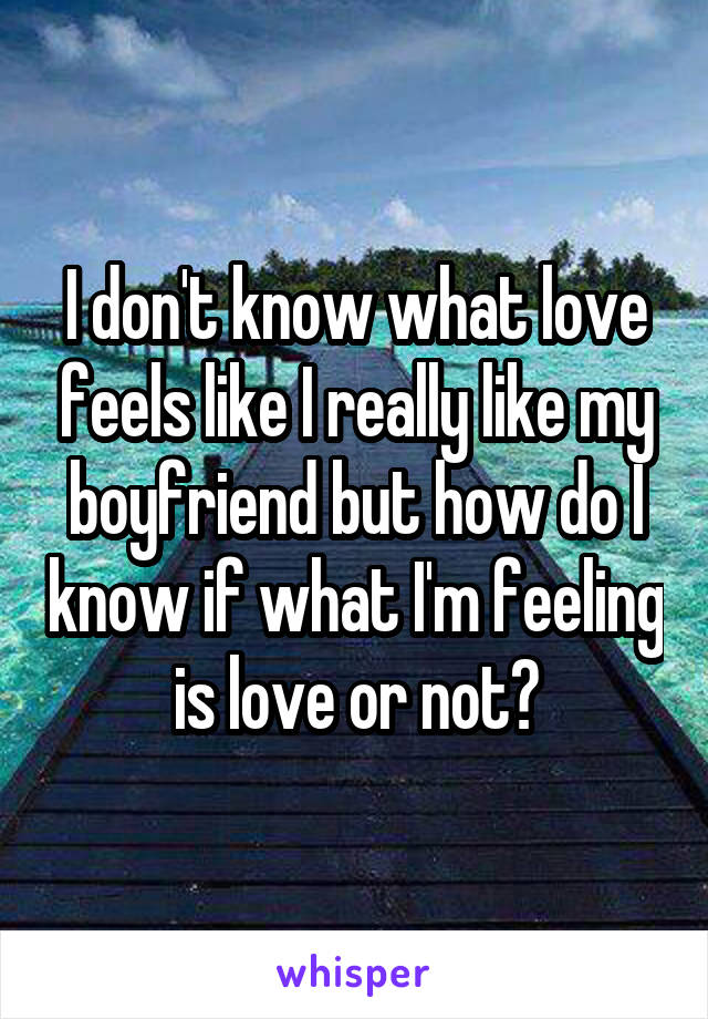 I don't know what love feels like I really like my boyfriend but how do I know if what I'm feeling is love or not?