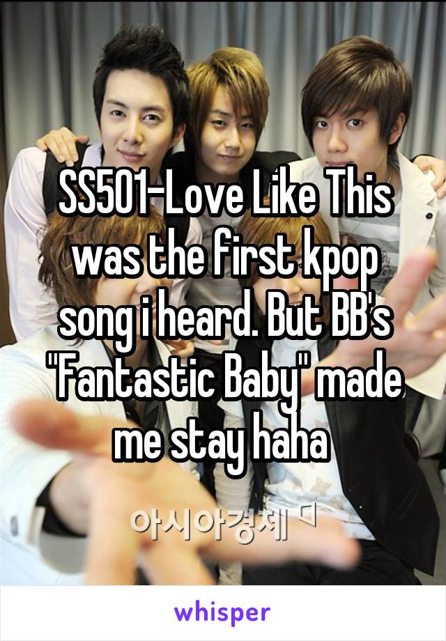 SS501-Love Like This was the first kpop song i heard. But BB's "Fantastic Baby" made me stay haha 