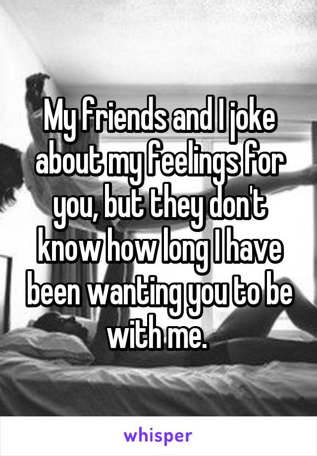 My friends and I joke about my feelings for you, but they don't know how long I have been wanting you to be with me. 