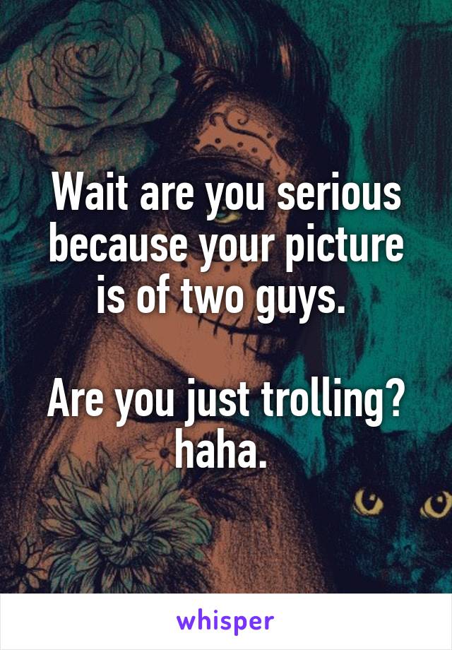 Wait are you serious because your picture is of two guys. 

Are you just trolling? haha. 