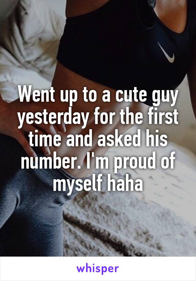 Went up to a cute guy yesterday for the first time and asked his number. I'm proud of myself haha